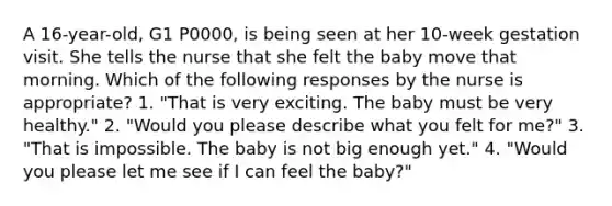 A 16-year-old, G1 P0000, is being seen at her 10-week gestation visit. She tells the nurse that she felt the baby move that morning. Which of the following responses by the nurse is appropriate? 1. "That is very exciting. The baby must be very healthy." 2. "Would you please describe what you felt for me?" 3. "That is impossible. The baby is not big enough yet." 4. "Would you please let me see if I can feel the baby?"