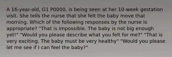 A 16-year-old, G1 P0000, is being seen at her 10-week gestation visit. She tells the nurse that she felt the baby move that morning. Which of the following responses by the nurse is appropriate? "That is impossible. The baby is not big enough yet!" "Would you please describe what you felt for me?" "That is very exciting. The baby must be very healthy" "Would you please let me see if I can feel the baby?"