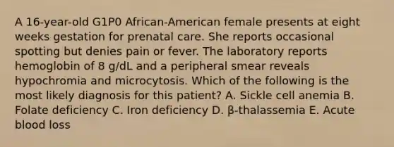 A 16-year-old G1P0 African-American female presents at eight weeks gestation for prenatal care. She reports occasional spotting but denies pain or fever. The laboratory reports hemoglobin of 8 g/dL and a peripheral smear reveals hypochromia and microcytosis. Which of the following is the most likely diagnosis for this patient? A. Sickle cell anemia B. Folate deficiency C. Iron deficiency D. β-thalassemia E. Acute blood loss