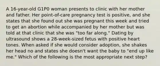 A 16-year-old G1P0 woman presents to clinic with her mother and father. Her point-of-care pregnancy test is positive, and she states that she found out she was pregnant this week and tried to get an abortion while accompanied by her mother but was told at that clinic that she was "too far along." Dating by ultrasound shows a 28-week-sized fetus with positive heart tones. When asked if she would consider adoption, she shakes her head no and states she doesn't want the baby to "end up like me." Which of the following is the most appropriate next step?