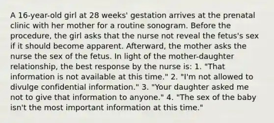 A 16-year-old girl at 28 weeks' gestation arrives at the prenatal clinic with her mother for a routine sonogram. Before the procedure, the girl asks that the nurse not reveal the fetus's sex if it should become apparent. Afterward, the mother asks the nurse the sex of the fetus. In light of the mother-daughter relationship, the best response by the nurse is: 1. "That information is not available at this time." 2. "I'm not allowed to divulge confidential information." 3. "Your daughter asked me not to give that information to anyone." 4. "The sex of the baby isn't the most important information at this time."