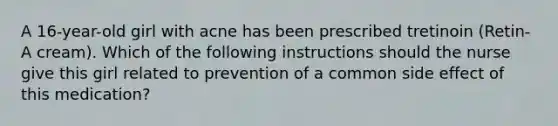 A 16-year-old girl with acne has been prescribed tretinoin (Retin-A cream). Which of the following instructions should the nurse give this girl related to prevention of a common side effect of this medication?