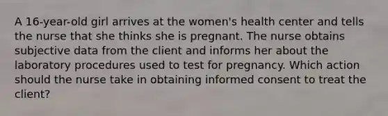 A 16-year-old girl arrives at the women's health center and tells the nurse that she thinks she is pregnant. The nurse obtains subjective data from the client and informs her about the laboratory procedures used to test for pregnancy. Which action should the nurse take in obtaining informed consent to treat the client?