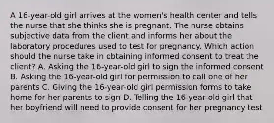 A 16-year-old girl arrives at the women's health center and tells the nurse that she thinks she is pregnant. The nurse obtains subjective data from the client and informs her about the laboratory procedures used to test for pregnancy. Which action should the nurse take in obtaining informed consent to treat the client? A. Asking the 16-year-old girl to sign the informed consent B. Asking the 16-year-old girl for permission to call one of her parents C. Giving the 16-year-old girl permission forms to take home for her parents to sign D. Telling the 16-year-old girl that her boyfriend will need to provide consent for her pregnancy test