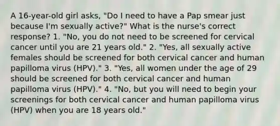 A 16-year-old girl asks, "Do I need to have a Pap smear just because I'm sexually active?" What is the nurse's correct response? 1. "No, you do not need to be screened for cervical cancer until you are 21 years old." 2. "Yes, all sexually active females should be screened for both cervical cancer and human papilloma virus (HPV)." 3. "Yes, all women under the age of 29 should be screened for both cervical cancer and human papilloma virus (HPV)." 4. "No, but you will need to begin your screenings for both cervical cancer and human papilloma virus (HPV) when you are 18 years old."