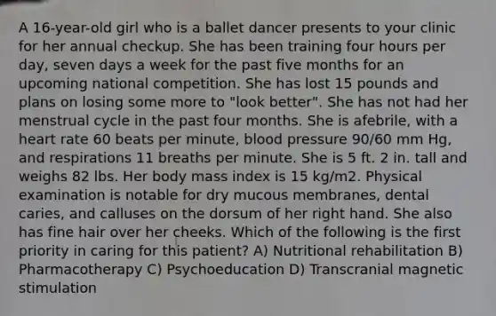 A 16-year-old girl who is a ballet dancer presents to your clinic for her annual checkup. She has been training four hours per day, seven days a week for the past five months for an upcoming national competition. She has lost 15 pounds and plans on losing some more to "look better". She has not had her menstrual cycle in the past four months. She is afebrile, with a heart rate 60 beats per minute, blood pressure 90/60 mm Hg, and respirations 11 breaths per minute. She is 5 ft. 2 in. tall and weighs 82 lbs. Her body mass index is 15 kg/m2. Physical examination is notable for dry mucous membranes, dental caries, and calluses on the dorsum of her right hand. She also has fine hair over her cheeks. Which of the following is the first priority in caring for this patient? A) Nutritional rehabilitation B) Pharmacotherapy C) Psychoeducation D) Transcranial magnetic stimulation