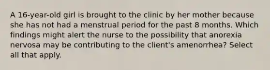 A 16-year-old girl is brought to the clinic by her mother because she has not had a menstrual period for the past 8 months. Which findings might alert the nurse to the possibility that anorexia nervosa may be contributing to the client's amenorrhea? Select all that apply.