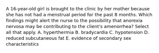 A 16-year-old girl is brought to the clinic by her mother because she has not had a menstrual period for the past 8 months. Which findings might alert the nurse to the possibility that anorexia nervosa may be contributing to the client's amenorrhea? Select all that apply. A. hyperthermia B. bradycardia C. hypotension D. reduced subcutaneous fat E. evidence of secondary sex characteristics