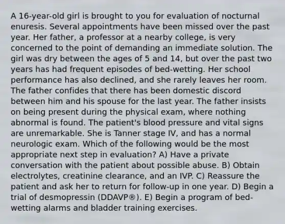 A 16-year-old girl is brought to you for evaluation of nocturnal enuresis. Several appointments have been missed over the past year. Her father, a professor at a nearby college, is very concerned to the point of demanding an immediate solution. The girl was dry between the ages of 5 and 14, but over the past two years has had frequent episodes of bed-wetting. Her school performance has also declined, and she rarely leaves her room. The father confides that there has been domestic discord between him and his spouse for the last year. The father insists on being present during the physical exam, where nothing abnormal is found. The patient's blood pressure and vital signs are unremarkable. She is Tanner stage IV, and has a normal neurologic exam. Which of the following would be the most appropriate next step in evaluation? A) Have a private conversation with the patient about possible abuse. B) Obtain electrolytes, creatinine clearance, and an IVP. C) Reassure the patient and ask her to return for follow-up in one year. D) Begin a trial of desmopressin (DDAVP®). E) Begin a program of bed-wetting alarms and bladder training exercises.