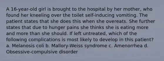 A 16-year-old girl is brought to the hospital by her mother, who found her kneeling over the toilet self-inducing vomiting. The patient states that she does this when she overeats. She further states that due to hunger pains she thinks she is eating more and more than she should. If left untreated, which of the following complications is most likely to develop in this patient? a. Melanosis coli b. Mallory-Weiss syndrome c. Amenorrhea d. Obsessive-compulsive disorder