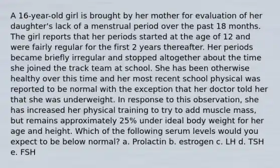 A 16-year-old girl is brought by her mother for evaluation of her daughter's lack of a menstrual period over the past 18 months. The girl reports that her periods started at the age of 12 and were fairly regular for the first 2 years thereafter. Her periods became briefly irregular and stopped altogether about the time she joined the track team at school. She has been otherwise healthy over this time and her most recent school physical was reported to be normal with the exception that her doctor told her that she was underweight. In response to this observation, she has increased her physical training to try to add muscle mass, but remains approximately 25% under ideal body weight for her age and height. Which of the following serum levels would you expect to be below normal? a. Prolactin b. estrogen c. LH d. TSH e. FSH