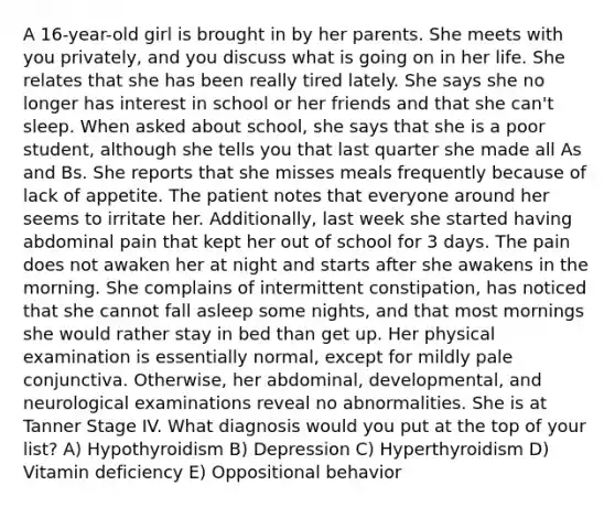 A 16-year-old girl is brought in by her parents. She meets with you privately, and you discuss what is going on in her life. She relates that she has been really tired lately. She says she no longer has interest in school or her friends and that she can't sleep. When asked about school, she says that she is a poor student, although she tells you that last quarter she made all As and Bs. She reports that she misses meals frequently because of lack of appetite. The patient notes that everyone around her seems to irritate her. Additionally, last week she started having abdominal pain that kept her out of school for 3 days. The pain does not awaken her at night and starts after she awakens in the morning. She complains of intermittent constipation, has noticed that she cannot fall asleep some nights, and that most mornings she would rather stay in bed than get up. Her physical examination is essentially normal, except for mildly pale conjunctiva. Otherwise, her abdominal, developmental, and neurological examinations reveal no abnormalities. She is at Tanner Stage IV. What diagnosis would you put at the top of your list? A) Hypothyroidism B) Depression C) Hyperthyroidism D) Vitamin deficiency E) Oppositional behavior