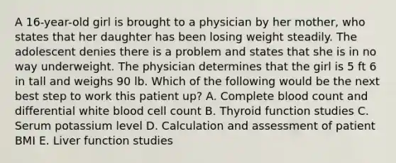 A 16-year-old girl is brought to a physician by her mother, who states that her daughter has been losing weight steadily. The adolescent denies there is a problem and states that she is in no way underweight. The physician determines that the girl is 5 ft 6 in tall and weighs 90 lb. Which of the following would be the next best step to work this patient up? A. Complete blood count and differential white blood cell count B. Thyroid function studies C. Serum potassium level D. Calculation and assessment of patient BMI E. Liver function studies