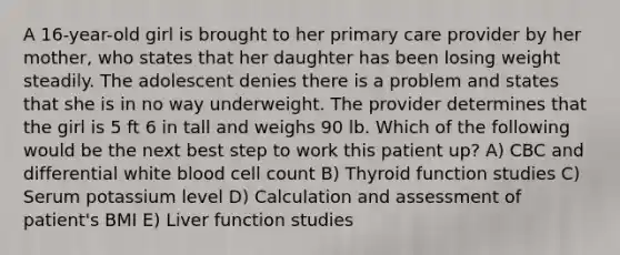 A 16-year-old girl is brought to her primary care provider by her mother, who states that her daughter has been losing weight steadily. The adolescent denies there is a problem and states that she is in no way underweight. The provider determines that the girl is 5 ft 6 in tall and weighs 90 lb. Which of the following would be the next best step to work this patient up? A) CBC and differential white blood cell count B) Thyroid function studies C) Serum potassium level D) Calculation and assessment of patient's BMI E) Liver function studies