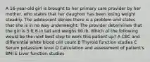 A 16-year-old girl is brought to her primary care provider by her mother, who states that her daughter has been losing weight steadily. The adolescent denies there is a problem and states that she is in no way underweight. The provider determines that the girl is 5 ft 6 in tall and weighs 90 lb. Which of the following would be the next best step to work this patient up? A CBC and differential white blood cell count B Thyroid function studies C Serum potassium level D Calculation and assessment of patient's BMI E Liver function studies