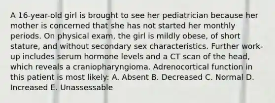 A 16-year-old girl is brought to see her pediatrician because her mother is concerned that she has not started her monthly periods. On physical exam, the girl is mildly obese, of short stature, and without secondary sex characteristics. Further work-up includes serum hormone levels and a CT scan of the head, which reveals a craniopharyngioma. Adrenocortical function in this patient is most likely: A. Absent B. Decreased C. Normal D. Increased E. Unassessable