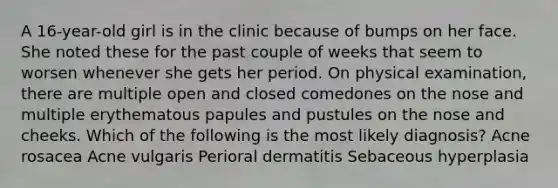 A 16-year-old girl is in the clinic because of bumps on her face. She noted these for the past couple of weeks that seem to worsen whenever she gets her period. On physical examination, there are multiple open and closed comedones on the nose and multiple erythematous papules and pustules on the nose and cheeks. Which of the following is the most likely diagnosis? Acne rosacea Acne vulgaris Perioral dermatitis Sebaceous hyperplasia