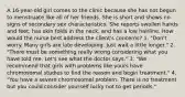 A 16-year-old girl comes to the clinic because she has not begun to menstruate like all of her friends. She is short and shows no signs of secondary sex characteristics. She reports swollen hands and feet, has skin folds in the neck, and has a low hairline. How would the nurse best address the client's concerns? 1. "Don't worry. Many girls are late developing. Just wait a little longer." 2. "There must be something really wrong considering what you have told me. Let's see what the doctor says." 3. "We recommend that girls with problems like yours have chromosomal studies to find the reason and begin treatment." 4. "You have a severe chromosomal problem. There is no treatment but you could consider yourself lucky not to get periods."