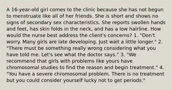 A 16-year-old girl comes to the clinic because she has not begun to menstruate like all of her friends. She is short and shows no signs of secondary sex characteristics. She reports swollen hands and feet, has skin folds in the neck, and has a low hairline. How would the nurse best address the client's concerns? 1. "Don't worry. Many girls are late developing. Just wait a little longer." 2. "There must be something really wrong considering what you have told me. Let's see what the doctor says." 3. "We recommend that girls with problems like yours have chromosomal studies to find the reason and begin treatment." 4. "You have a severe chromosomal problem. There is no treatment but you could consider yourself lucky not to get periods."