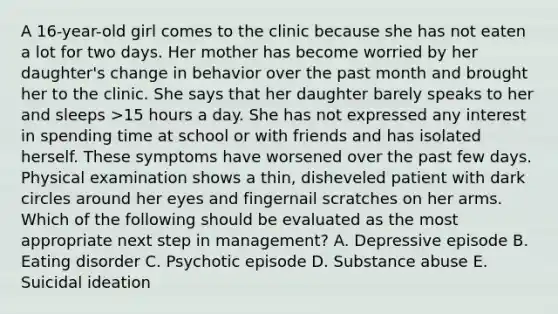 A 16-year-old girl comes to the clinic because she has not eaten a lot for two days. Her mother has become worried by her daughter's change in behavior over the past month and brought her to the clinic. She says that her daughter barely speaks to her and sleeps >15 hours a day. She has not expressed any interest in spending time at school or with friends and has isolated herself. These symptoms have worsened over the past few days. Physical examination shows a thin, disheveled patient with dark circles around her eyes and fingernail scratches on her arms. Which of the following should be evaluated as the most appropriate next step in management? A. Depressive episode B. Eating disorder C. Psychotic episode D. Substance abuse E. Suicidal ideation