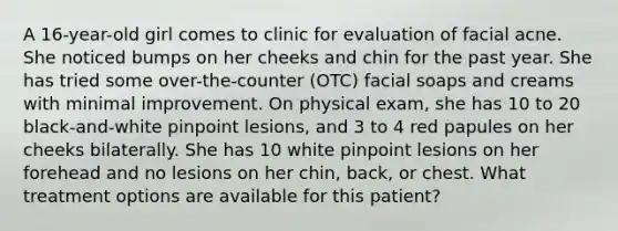 A 16-year-old girl comes to clinic for evaluation of facial acne. She noticed bumps on her cheeks and chin for the past year. She has tried some over-the-counter (OTC) facial soaps and creams with minimal improvement. On physical exam, she has 10 to 20 black-and-white pinpoint lesions, and 3 to 4 red papules on her cheeks bilaterally. She has 10 white pinpoint lesions on her forehead and no lesions on her chin, back, or chest. What treatment options are available for this patient?