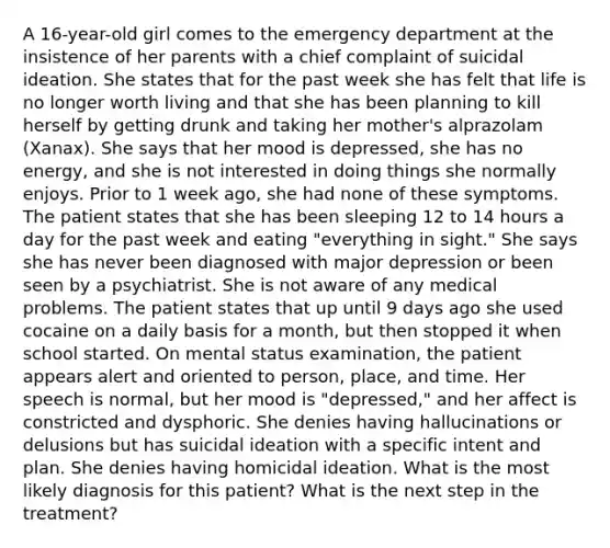 A 16-year-old girl comes to the emergency department at the insistence of her parents with a chief complaint of suicidal ideation. She states that for the past week she has felt that life is no longer worth living and that she has been planning to kill herself by getting drunk and taking her mother's alprazolam (Xanax). She says that her mood is depressed, she has no energy, and she is not interested in doing things she normally enjoys. Prior to 1 week ago, she had none of these symptoms. The patient states that she has been sleeping 12 to 14 hours a day for the past week and eating "everything in sight." She says she has never been diagnosed with major depression or been seen by a psychiatrist. She is not aware of any medical problems. The patient states that up until 9 days ago she used cocaine on a daily basis for a month, but then stopped it when school started. On mental status examination, the patient appears alert and oriented to person, place, and time. Her speech is normal, but her mood is "depressed," and her affect is constricted and dysphoric. She denies having hallucinations or delusions but has suicidal ideation with a specific intent and plan. She denies having homicidal ideation. What is the most likely diagnosis for this patient? What is the next step in the treatment?