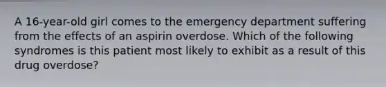 A 16-year-old girl comes to the emergency department suffering from the effects of an aspirin overdose. Which of the following syndromes is this patient most likely to exhibit as a result of this drug overdose?