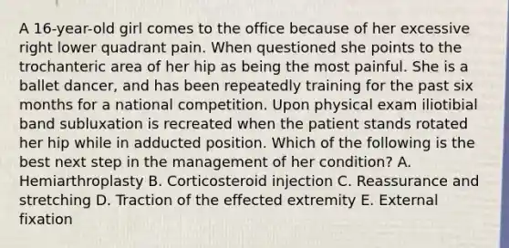 A 16-year-old girl comes to the office because of her excessive right lower quadrant pain. When questioned she points to the trochanteric area of her hip as being the most painful. She is a ballet dancer, and has been repeatedly training for the past six months for a national competition. Upon physical exam iliotibial band subluxation is recreated when the patient stands rotated her hip while in adducted position. Which of the following is the best next step in the management of her condition? A. Hemiarthroplasty B. Corticosteroid injection C. Reassurance and stretching D. Traction of the effected extremity E. External fixation