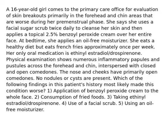 A 16-year-old girl comes to the primary care office for evaluation of skin breakouts primarily in the forehead and chin areas that are worse during her premenstrual phase. She says she uses a facial sugar scrub twice daily to cleanse her skin and then applies a topical 2.5% benzoyl peroxide cream over her entire face. At bedtime, she applies an oil-free moisturizer. She eats a healthy diet but eats french fries approximately once per week. Her only oral medication is ethinyl estradiol/drospirenone. Physical examination shows numerous inflammatory papules and pustules across the forehead and chin, interspersed with closed and open comedones. The nose and cheeks have primarily open comedones. No nodules or cysts are present. Which of the following findings in this patient's history most likely made this condition worse? 1) Application of benzoyl peroxide cream to the whole face. 2) Consumption of fried foods. 3) Taking ethinyl estradiol/drospirenone. 4) Use of a facial scrub. 5) Using an oil-free moisturizer.