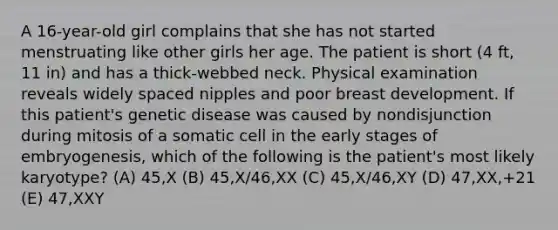 A 16-year-old girl complains that she has not started menstruating like other girls her age. The patient is short (4 ft, 11 in) and has a thick-webbed neck. Physical examination reveals widely spaced nipples and poor breast development. If this patient's genetic disease was caused by nondisjunction during mitosis of a somatic cell in the early stages of embryogenesis, which of the following is the patient's most likely karyotype? (A) 45,X (B) 45,X/46,XX (C) 45,X/46,XY (D) 47,XX,+21 (E) 47,XXY