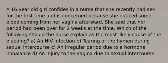 A 16-year-old girl confides in a nurse that she recently had sex for the first time and is concerned because she noticed some blood coming from her vagina afterward. She said that her period had been over for 2 weeks at the time. Which of the following should the nurse explain as the most likely cause of the bleeding? a) An HIV infection b) Tearing of the hymen during sexual intercourse c) An irregular period due to a hormone imbalance d) An injury to the vagina due to sexual intercourse