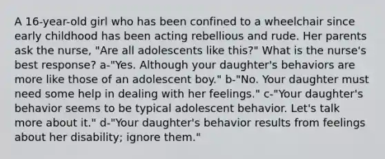 A 16-year-old girl who has been confined to a wheelchair since early childhood has been acting rebellious and rude. Her parents ask the nurse, "Are all adolescents like this?" What is the nurse's best response? a-"Yes. Although your daughter's behaviors are more like those of an adolescent boy." b-"No. Your daughter must need some help in dealing with her feelings." c-"Your daughter's behavior seems to be typical adolescent behavior. Let's talk more about it." d-"Your daughter's behavior results from feelings about her disability; ignore them."