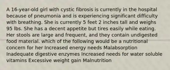 A 16-year-old girl with cystic fibrosis is currently in the hospital because of pneumonia and is experiencing significant difficulty with breathing. She is currently 5 feet 2 inches tall and weighs 95 lbs. She has a decent appetite but tires easily while eating. Her stools are large and frequent, and they contain undigested food material. which of the following would be a nutritional concern for her Increased energy needs Malabsorption Inadequate digestive enzymes Increased needs for water soluble vitamins Excessive weight gain Malnutrition