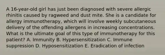 A 16-year-old girl has just been diagnosed with severe allergic rhinitis caused by ragweed and dust mite. She is a candidate for allergy immunotherapy, which will involve weekly subcutaneous delivery of the offending allergens in increasing concentrations. What is the ultimate goal of this type of immunotherapy for this patient? A. Immunity B. Hypersensitization C. Immune suppression D. Hyposensitization E. Eradication of infection