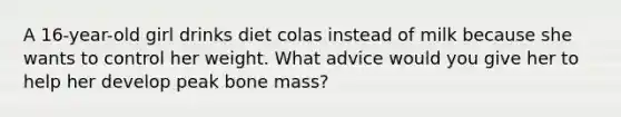 A 16-year-old girl drinks diet colas instead of milk because she wants to control her weight. What advice would you give her to help her develop peak bone mass?