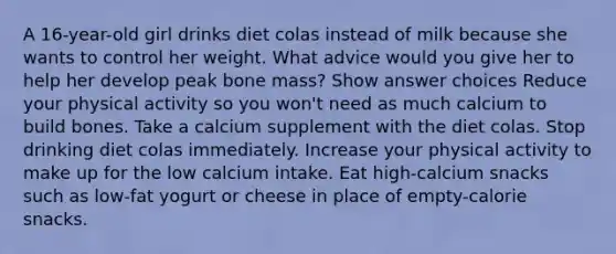 A 16-year-old girl drinks diet colas instead of milk because she wants to control her weight. What advice would you give her to help her develop peak bone mass? Show answer choices Reduce your physical activity so you won't need as much calcium to build bones. Take a calcium supplement with the diet colas. Stop drinking diet colas immediately. Increase your physical activity to make up for the low calcium intake. Eat high-calcium snacks such as low-fat yogurt or cheese in place of empty-calorie snacks.