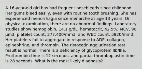 A 16-year-old girl has had frequent nosebleeds since childhood. Her gums bleed easily, even with routine tooth brushing. She has experienced menorrhagia since menarche at age 13 years. On physical examination, there are no abnormal findings. Laboratory studies show hemoglobin, 14.1 g/dL; hematocrit, 42.5%; MCV, 90 μm3; platelet count, 277,400/mm3; and WBC count, 5920/mm3. Her platelets fail to aggregate in response to ADP, collagen, epinephrine, and thrombin. The ristocetin agglutination test result is normal. There is a deficiency of glycoprotein IIb/IIIa. Prothrombin time is 12 seconds, and partial thromboplastin time is 28 seconds. What is the most likely diagnosis?