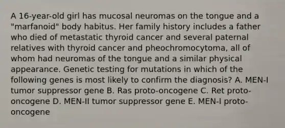 A 16-year-old girl has mucosal neuromas on the tongue and a "marfanoid" body habitus. Her family history includes a father who died of metastatic thyroid cancer and several paternal relatives with thyroid cancer and pheochromocytoma, all of whom had neuromas of the tongue and a similar physical appearance. Genetic testing for mutations in which of the following genes is most likely to confirm the diagnosis? A. MEN-I tumor suppressor gene B. Ras proto-oncogene C. Ret proto-oncogene D. MEN-II tumor suppressor gene E. MEN-I proto-oncogene