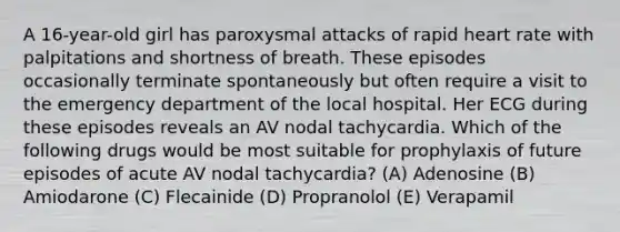 A 16-year-old girl has paroxysmal attacks of rapid heart rate with palpitations and shortness of breath. These episodes occasionally terminate spontaneously but often require a visit to the emergency department of the local hospital. Her ECG during these episodes reveals an AV nodal tachycardia. Which of the following drugs would be most suitable for prophylaxis of future episodes of acute AV nodal tachycardia? (A) Adenosine (B) Amiodarone (C) Flecainide (D) Propranolol (E) Verapamil