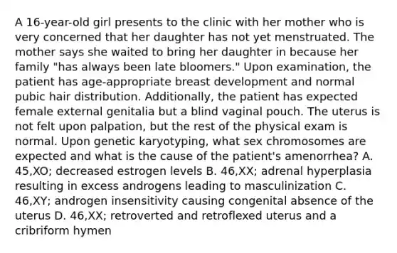 A 16-year-old girl presents to the clinic with her mother who is very concerned that her daughter has not yet menstruated. The mother says she waited to bring her daughter in because her family "has always been late bloomers." Upon examination, the patient has age-appropriate breast development and normal pubic hair distribution. Additionally, the patient has expected female external genitalia but a blind vaginal pouch. The uterus is not felt upon palpation, but the rest of the physical exam is normal. Upon genetic karyotyping, what sex chromosomes are expected and what is the cause of the patient's amenorrhea? A. 45,XO; decreased estrogen levels B. 46,XX; adrenal hyperplasia resulting in excess androgens leading to masculinization C. 46,XY; androgen insensitivity causing congenital absence of the uterus D. 46,XX; retroverted and retroflexed uterus and a cribriform hymen