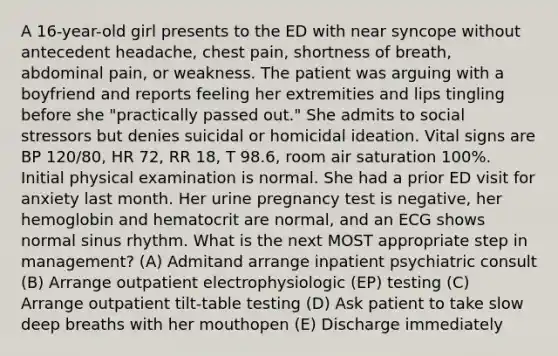 A 16-year-old girl presents to the ED with near syncope without antecedent headache, chest pain, shortness of breath, abdominal pain, or weakness. The patient was arguing with a boyfriend and reports feeling her extremities and lips tingling before she "practically passed out." She admits to social stressors but denies suicidal or homicidal ideation. Vital signs are BP 120/80, HR 72, RR 18, T 98.6, room air saturation 100%. Initial physical examination is normal. She had a prior ED visit for anxiety last month. Her urine pregnancy test is negative, her hemoglobin and hematocrit are normal, and an ECG shows normal sinus rhythm. What is the next MOST appropriate step in management? (A) Admitand arrange inpatient psychiatric consult (B) Arrange outpatient electrophysiologic (EP) testing (C) Arrange outpatient tilt-table testing (D) Ask patient to take slow deep breaths with her mouthopen (E) Discharge immediately