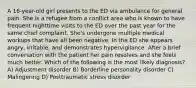 A 16-year-old girl presents to the ED via ambulance for general pain. She is a refugee from a conflict area who is known to have frequent nighttime visits to the ED over the past year for the same chief complaint. She's undergone multiple medical workups that have all been negative. In the ED she appears angry, irritable, and demonstrates hypervigilance. After a brief conversation with the patient her pain resolves and she feels much better. Which of the following is the most likely diagnosis? A) Adjustment disorder B) Borderline personality disorder C) Malingering D) Posttraumatic stress disorder