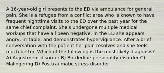 A 16-year-old girl presents to the ED via ambulance for general pain. She is a refugee from a conflict area who is known to have frequent nighttime visits to the ED over the past year for the same chief complaint. She's undergone multiple medical workups that have all been negative. In the ED she appears angry, irritable, and demonstrates hypervigilance. After a brief conversation with the patient her pain resolves and she feels much better. Which of the following is the most likely diagnosis? A) Adjustment disorder B) Borderline personality disorder C) Malingering D) Posttraumatic stress disorder