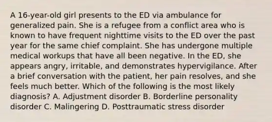 A 16-year-old girl presents to the ED via ambulance for generalized pain. She is a refugee from a conflict area who is known to have frequent nighttime visits to the ED over the past year for the same chief complaint. She has undergone multiple medical workups that have all been negative. In the ED, she appears angry, irritable, and demonstrates hypervigilance. After a brief conversation with the patient, her pain resolves, and she feels much better. Which of the following is the most likely diagnosis? A. Adjustment disorder B. Borderline personality disorder C. Malingering D. Posttraumatic stress disorder