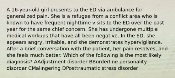 A 16-year-old girl presents to the ED via ambulance for generalized pain. She is a refugee from a conflict area who is known to have frequent nighttime visits to the ED over the past year for the same chief concern. She has undergone multiple medical workups that have all been negative. In the ED, she appears angry, irritable, and she demonstrates hypervigilance. After a brief conversation with the patient, her pain resolves, and she feels much better. Which of the following is the most likely diagnosis? AAdjustment disorder BBorderline personality disorder CMalingering DPosttraumatic stress disorder