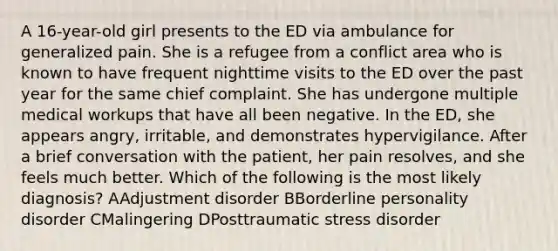 A 16-year-old girl presents to the ED via ambulance for generalized pain. She is a refugee from a conflict area who is known to have frequent nighttime visits to the ED over the past year for the same chief complaint. She has undergone multiple medical workups that have all been negative. In the ED, she appears angry, irritable, and demonstrates hypervigilance. After a brief conversation with the patient, her pain resolves, and she feels much better. Which of the following is the most likely diagnosis? AAdjustment disorder BBorderline personality disorder CMalingering DPosttraumatic stress disorder