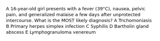 A 16-year-old girl presents with a fever (39°C), nausea, pelvic pain, and generalized malaise a few days after unprotected intercourse. What is the MOST likely diagnosis? A Trichomoniasis B Primary herpes simplex infection C Syphilis D Bartholin gland abscess E Lymphogranuloma venereum