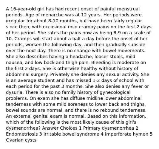 A 16-year-old girl has had recent onset of painful menstrual periods. Age of menarche was at 12 years. Her periods were irregular for about 8-10 months, but have been fairly regular since then, with occasional mild crampy pains on the first 2 days of her period. She rates the pains now as being 8-9 on a scale of 10. Cramps will start about a half a day before the onset of her periods, worsen the following day, and then gradually subside over the next day. There is no change with bowel movements. She also describes having a headache, looser stools, mild nausea, and low back and thigh pain. Bleeding is moderate on the first 2 days. She is otherwise healthy without history of abdominal surgery. Privately she denies any sexual activity. She is an average student and has missed 1-2 days of school with each period for the past 3 months. She also denies any fever or dysuria. There is also no family history of gynecological problems. On exam she has diffuse midline lower abdominal tenderness with some mild soreness to lower back and thighs, bowel sounds are normal, and there is no rebound tenderness. An external genital exam is normal. Based on this information, which of the following is the most likely cause of this girl's dysmenorrhea? Answer Choices 1 Primary dysmenorrhea 2 Endometriosis 3 Irritable bowel syndrome 4 Imperforate hymen 5 Ovarian cysts