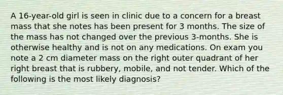 A 16-year-old girl is seen in clinic due to a concern for a breast mass that she notes has been present for 3 months. The size of the mass has not changed over the previous 3-months. She is otherwise healthy and is not on any medications. On exam you note a 2 cm diameter mass on the right outer quadrant of her right breast that is rubbery, mobile, and not tender. Which of the following is the most likely diagnosis?
