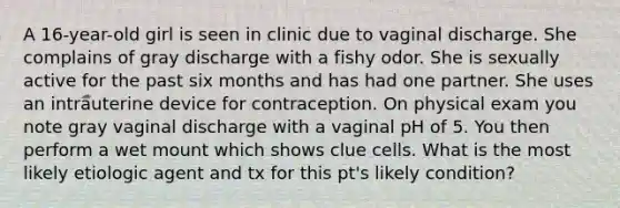 A 16-year-old girl is seen in clinic due to vaginal discharge. She complains of gray discharge with a fishy odor. She is sexually active for the past six months and has had one partner. She uses an intrauterine device for contraception. On physical exam you note gray vaginal discharge with a vaginal pH of 5. You then perform a wet mount which shows clue cells. What is the most likely etiologic agent and tx for this pt's likely condition?